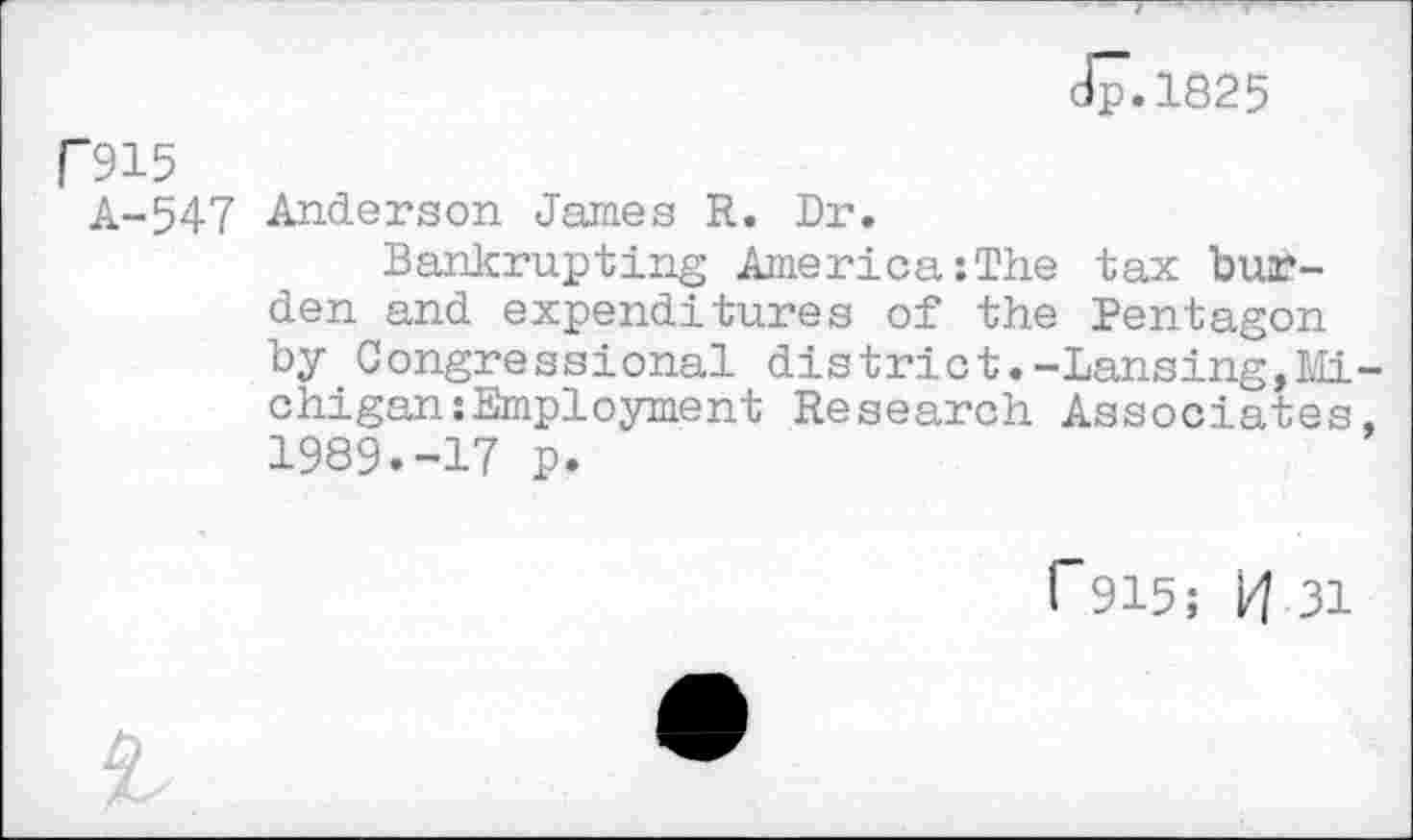 ﻿Jp.1825
P915
A-547 Anderson James R. Dr.
Bankrupting America:The tax burden and expenditures of the Pentagon by Congressional district.-Lansing,Michigan: Employment Research Associates, 1989.-17 p.
F915; H 31